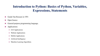 Introduction to Python: Basics of Python, Variables,
Expressions, Statements
 Guido Van Rossum in 1991
 Open Source
 General purpose programming language.
 Applications:
 GUI Applications
 Website Applications
 Mobile Applications
 Artificial Intelligence
 Machine Learning Algorithms
 