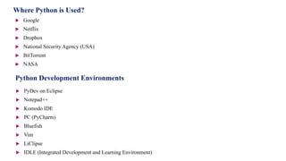 Where Python is Used?
 Google
 Netflix
 Dropbox
 National Security Agency (USA)
 BitTorrent
 NASA
Python Development Environments
 PyDev on Eclipse
 Notepad++
 Komodo IDE
 PC (PyCharm)
 Bluefish
 Vim
 LiClipse
 IDLE (Integrated Development and Learning Environment)
 