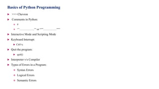 Basics of Python Programming
 >>> Chevron
 Comments in Python:
 #
 ‘’’……………..’’’ or “””……………”””
 Interactive Mode and Scripting Mode
 Keyboard Interrupt:
 Ctrl+c
 Quit the program:
 quit()
 Interpreter v/s Compiler
 Types of Errors in a Program:
 Syntax Errors
 Logical Errors
 Semantic Errors
 