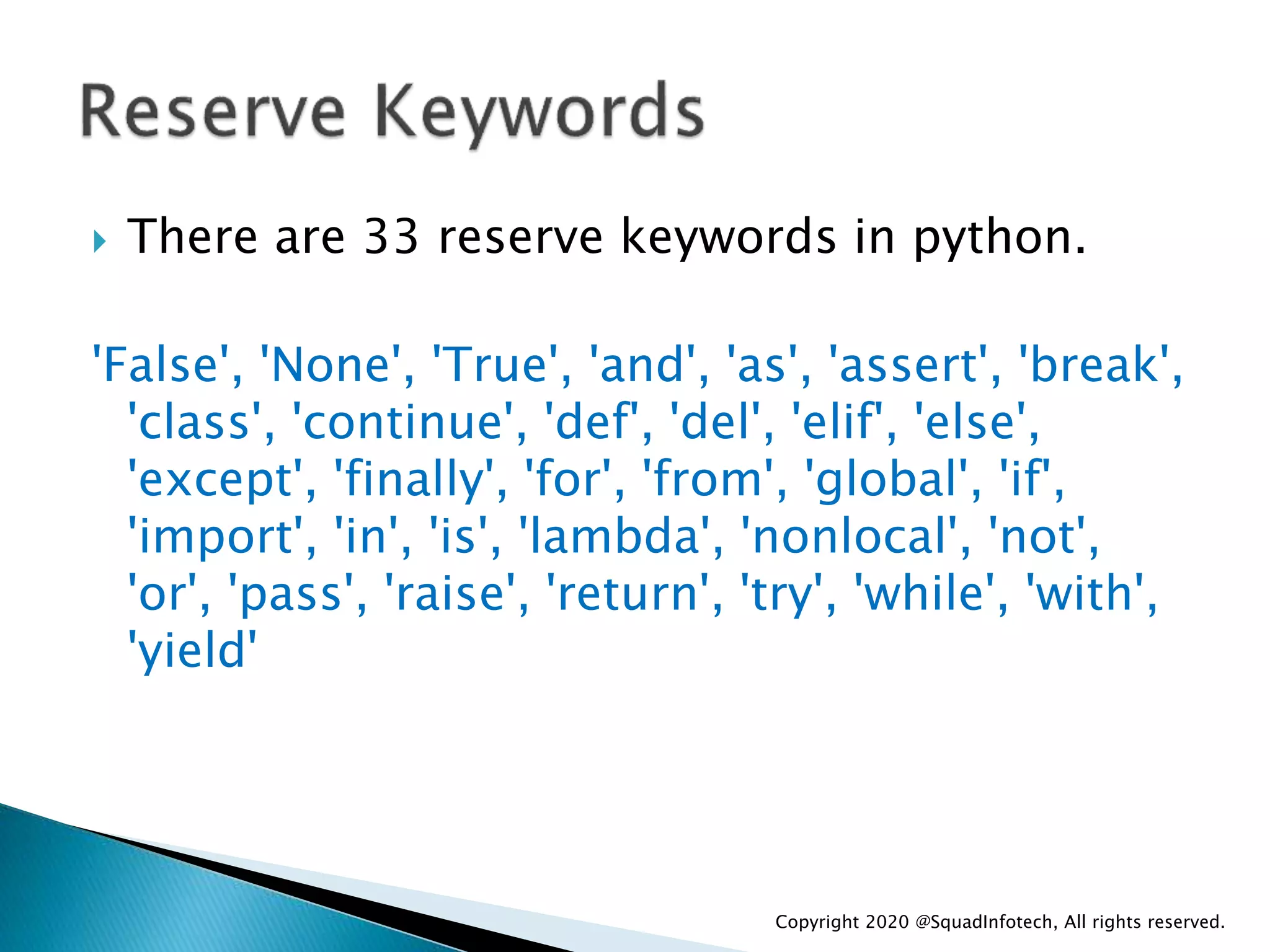  There are 33 reserve keywords in python.
'False', 'None', 'True', 'and', 'as', 'assert', 'break',
'class', 'continue', 'def', 'del', 'elif', 'else',
'except', 'finally', 'for', 'from', 'global', 'if',
'import', 'in', 'is', 'lambda', 'nonlocal', 'not',
'or', 'pass', 'raise', 'return', 'try', 'while', 'with',
'yield'
Copyright 2020 @SquadInfotech, All rights reserved.
 