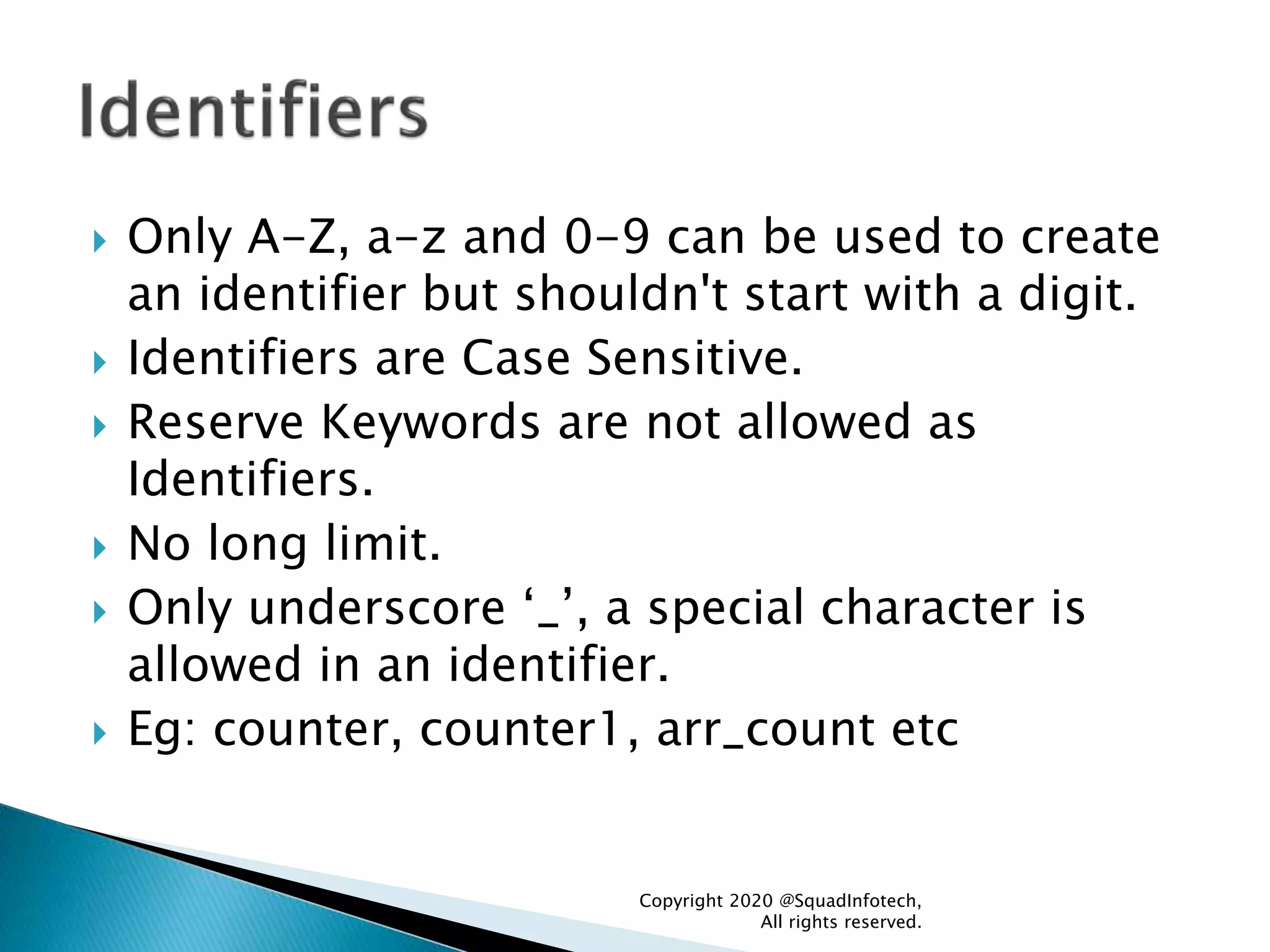  Only A-Z, a-z and 0-9 can be used to create
an identifier but shouldn't start with a digit.
 Identifiers are Case Sensitive.
 Reserve Keywords are not allowed as
Identifiers.
 No long limit.
 Only underscore ‘_’, a special character is
allowed in an identifier.
 Eg: counter, counter1, arr_count etc
Copyright 2020 @SquadInfotech,
All rights reserved.
 