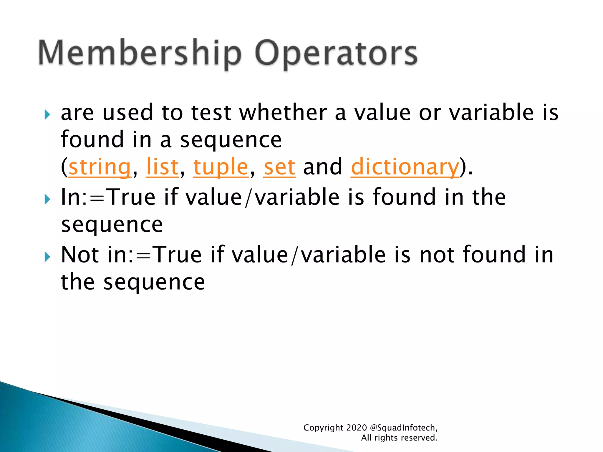  are used to test whether a value or variable is
found in a sequence
(string, list, tuple, set and dictionary).
 In:=True if value/variable is found in the
sequence
 Not in:=True if value/variable is not found in
the sequence
Copyright 2020 @SquadInfotech,
All rights reserved.
 