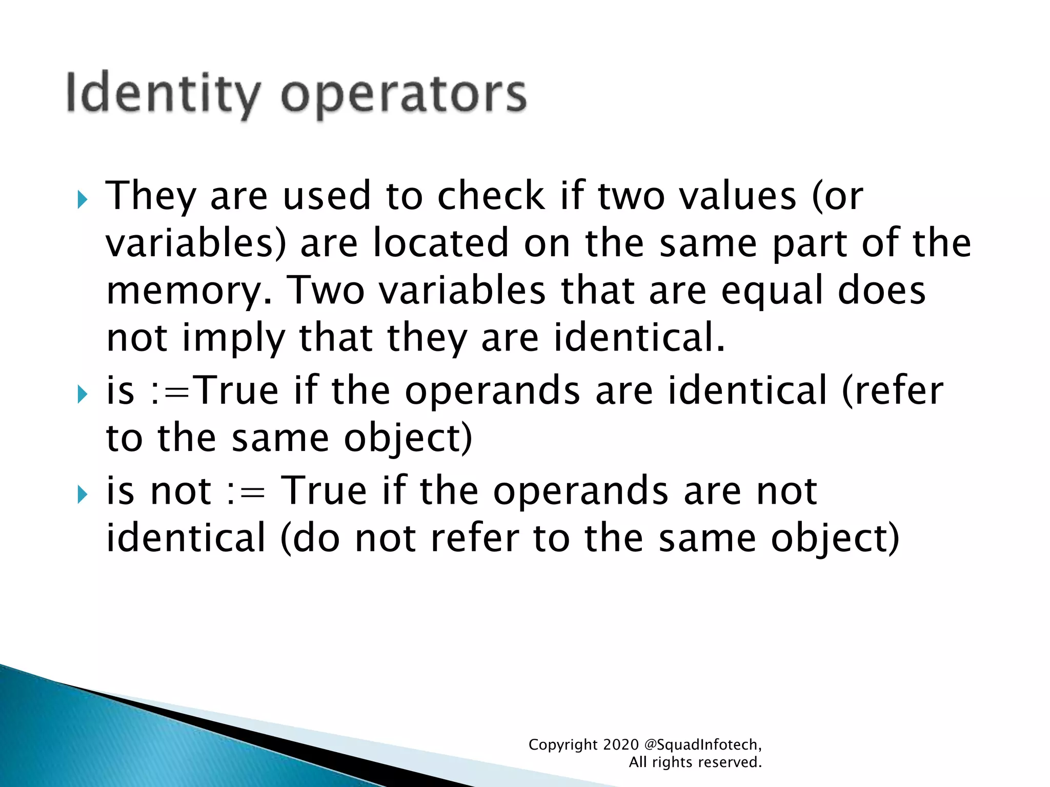  They are used to check if two values (or
variables) are located on the same part of the
memory. Two variables that are equal does
not imply that they are identical.
 is :=True if the operands are identical (refer
to the same object)
 is not := True if the operands are not
identical (do not refer to the same object)
Copyright 2020 @SquadInfotech,
All rights reserved.
 