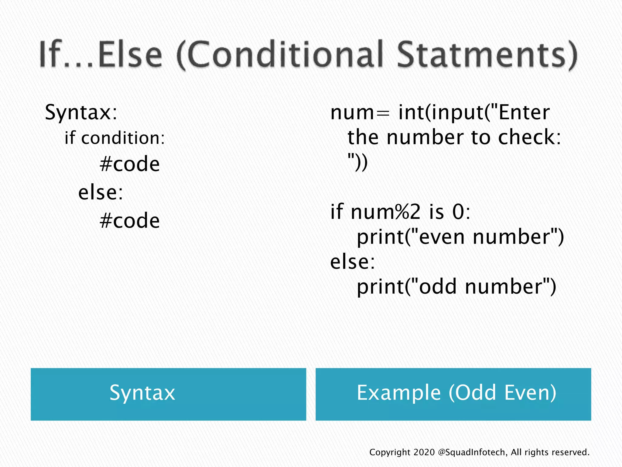Syntax Example (Odd Even)
Syntax:
if condition:
#code
else:
#code
num= int(input("Enter
the number to check:
"))
if num%2 is 0:
print("even number")
else:
print("odd number")
Copyright 2020 @SquadInfotech, All rights reserved.
 