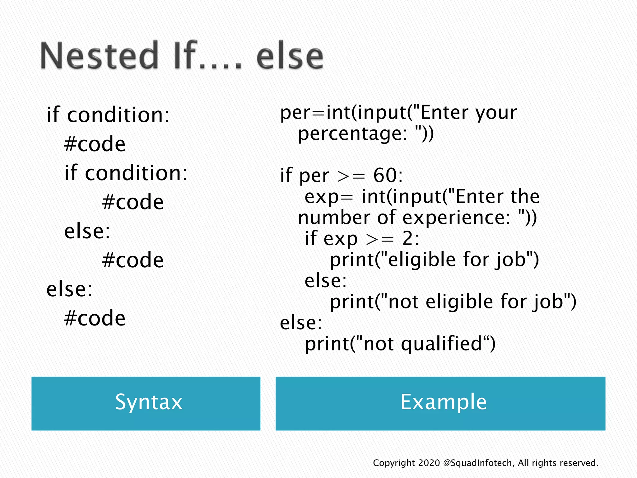 Syntax Example
if condition:
#code
if condition:
#code
else:
#code
else:
#code
per=int(input("Enter your
percentage: "))
if per >= 60:
exp= int(input("Enter the
number of experience: "))
if exp >= 2:
print("eligible for job")
else:
print("not eligible for job")
else:
print("not qualified“)
Copyright 2020 @SquadInfotech, All rights reserved.
 