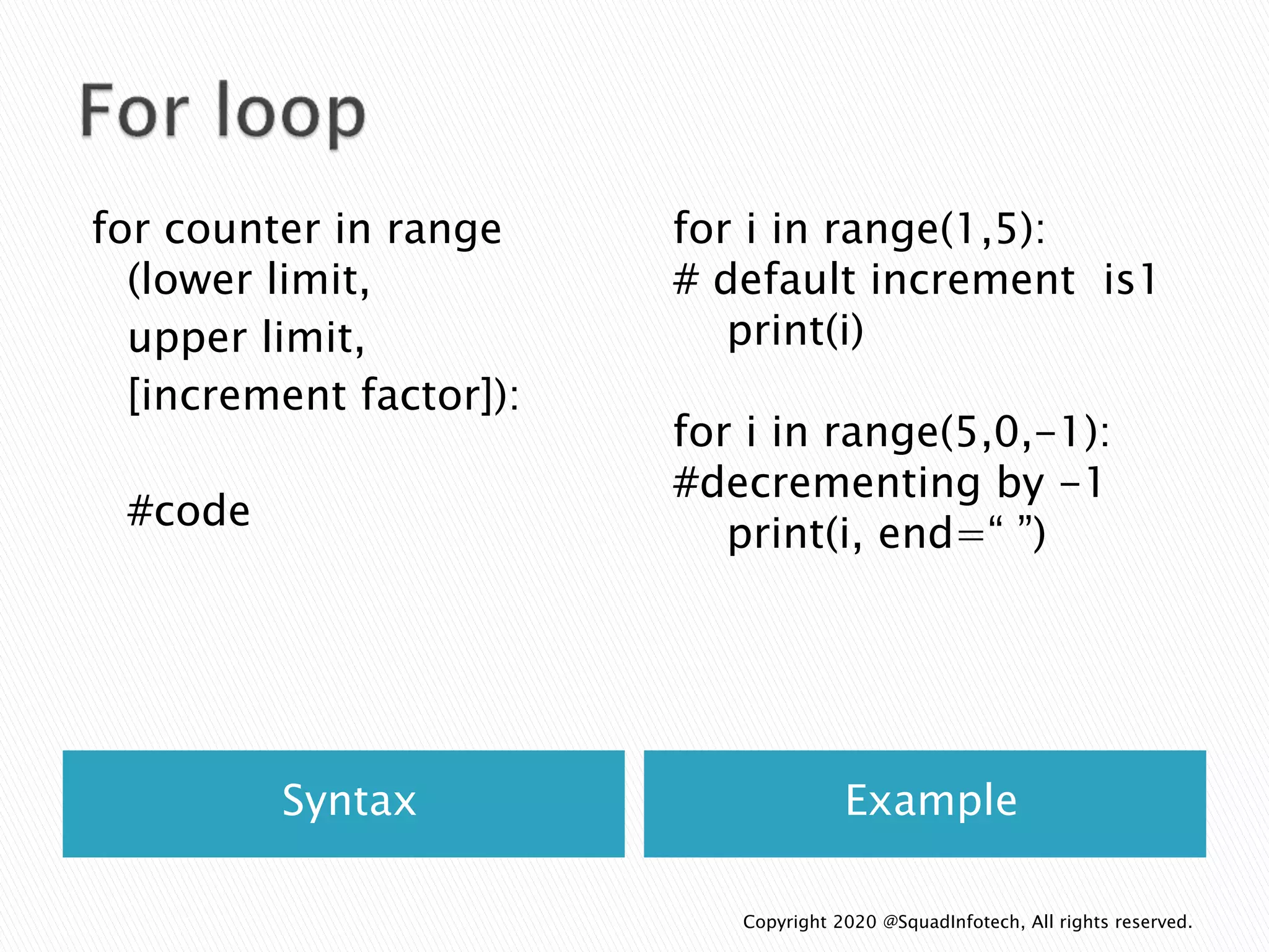 Syntax Example
for counter in range
(lower limit,
upper limit,
[increment factor]):
#code
for i in range(1,5):
# default increment is1
print(i)
for i in range(5,0,-1):
#decrementing by -1
print(i, end=“ ”)
Copyright 2020 @SquadInfotech, All rights reserved.
 
