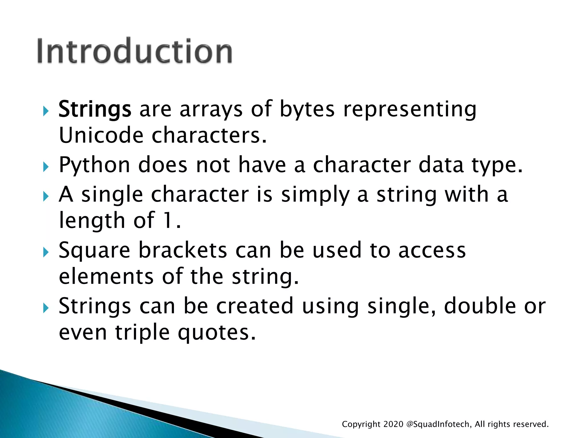  Strings are arrays of bytes representing
Unicode characters.
 Python does not have a character data type.
 A single character is simply a string with a
length of 1.
 Square brackets can be used to access
elements of the string.
 Strings can be created using single, double or
even triple quotes.
Copyright 2020 @SquadInfotech, All rights reserved.
 