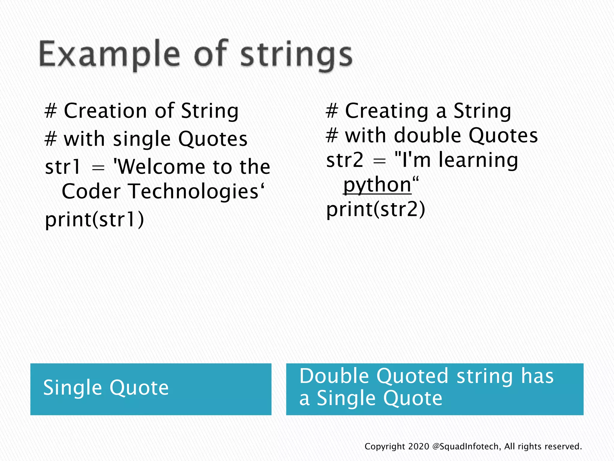 Single Quote
Double Quoted string has
a Single Quote
# Creation of String
# with single Quotes
str1 = 'Welcome to the
Coder Technologies‘
print(str1)
# Creating a String
# with double Quotes
str2 = "I'm learning
python“
print(str2)
Copyright 2020 @SquadInfotech, All rights reserved.
 