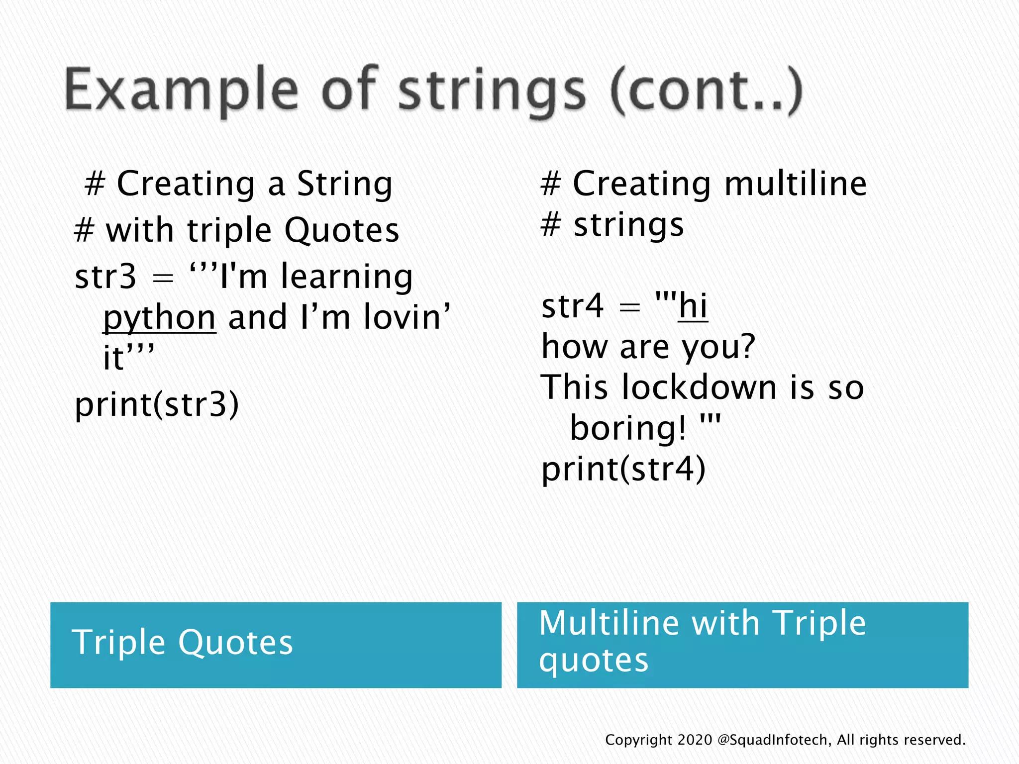 Triple Quotes
Multiline with Triple
quotes
# Creating a String
# with triple Quotes
str3 = ‘’’I'm learning
python and I’m lovin’
it’’’
print(str3)
# Creating multiline
# strings
str4 = '''hi
how are you?
This lockdown is so
boring! '''
print(str4)
Copyright 2020 @SquadInfotech, All rights reserved.
 