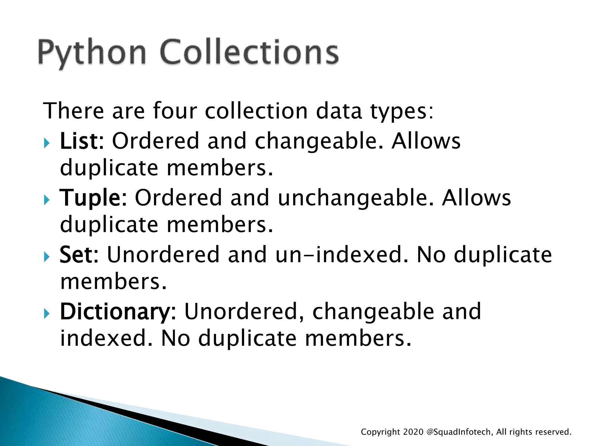There are four collection data types:
 List: Ordered and changeable. Allows
duplicate members.
 Tuple: Ordered and unchangeable. Allows
duplicate members.
 Set: Unordered and un-indexed. No duplicate
members.
 Dictionary: Unordered, changeable and
indexed. No duplicate members.
Copyright 2020 @SquadInfotech, All rights reserved.
 