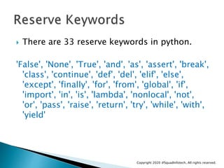  There are 33 reserve keywords in python.
'False', 'None', 'True', 'and', 'as', 'assert', 'break',
'class', 'continue', '...