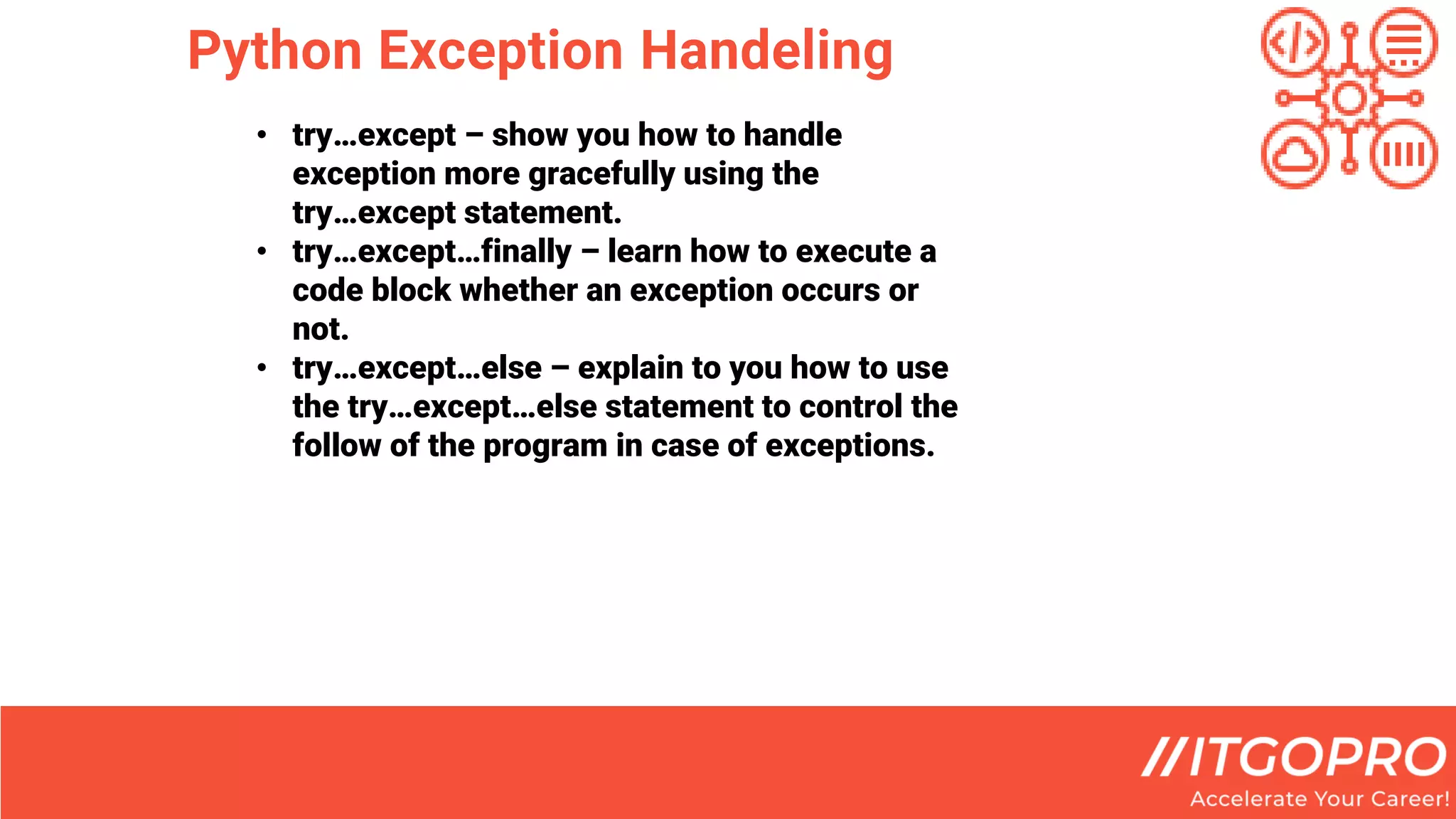 Python Exception Handeling
• try…except – show you how to handle
exception more gracefully using the
try…except statement.
• try…except…finally – learn how to execute a
code block whether an exception occurs or
not.
• try…except…else – explain to you how to use
the try…except…else statement to control the
follow of the program in case of exceptions.
 