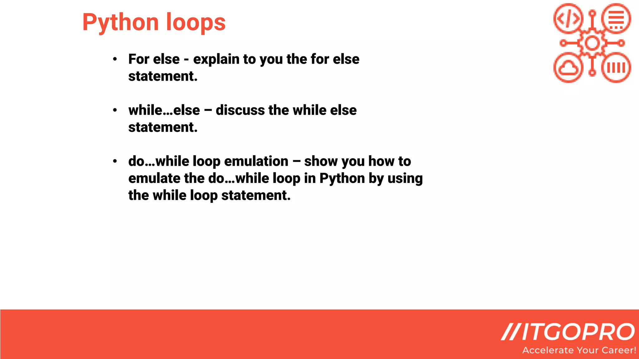 Python loops
• For else - explain to you the for else
statement.
• while…else – discuss the while else
statement.
• do…while loop emulation – show you how to
emulate the do…while loop in Python by using
the while loop statement.
 