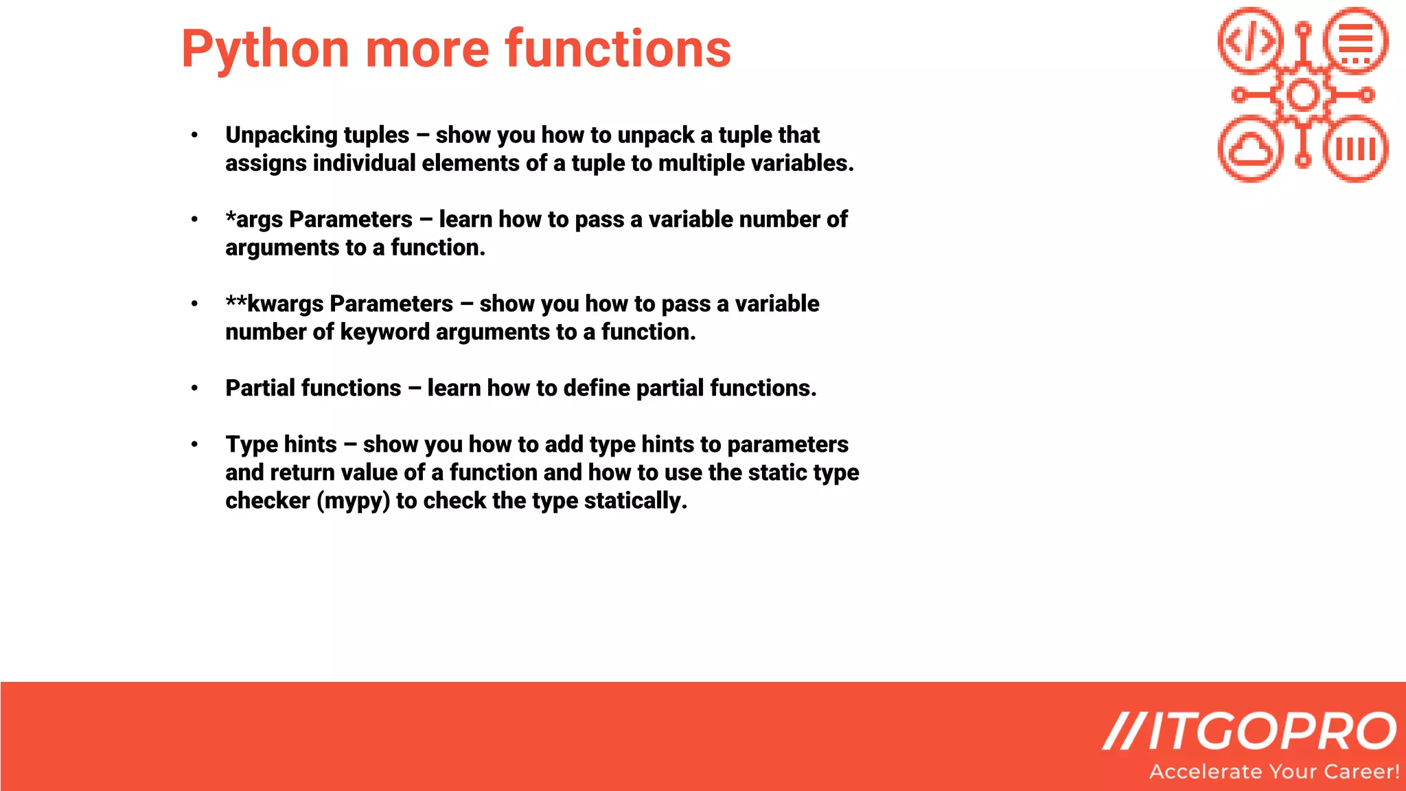 Python more functions
• Unpacking tuples – show you how to unpack a tuple that
assigns individual elements of a tuple to multiple variables.
• *args Parameters – learn how to pass a variable number of
arguments to a function.
• **kwargs Parameters – show you how to pass a variable
number of keyword arguments to a function.
• Partial functions – learn how to define partial functions.
• Type hints – show you how to add type hints to parameters
and return value of a function and how to use the static type
checker (mypy) to check the type statically.
 