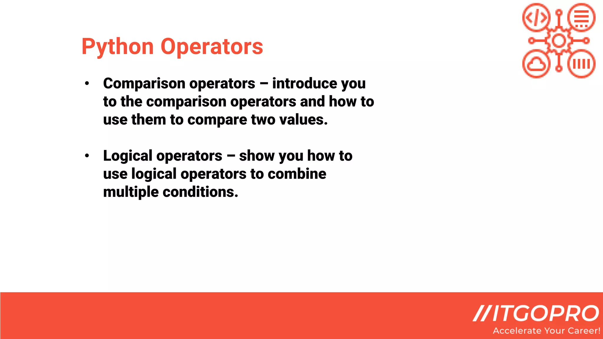 Python Operators
• Comparison operators – introduce you
to the comparison operators and how to
use them to compare two values.
• Logical operators – show you how to
use logical operators to combine
multiple conditions.
 