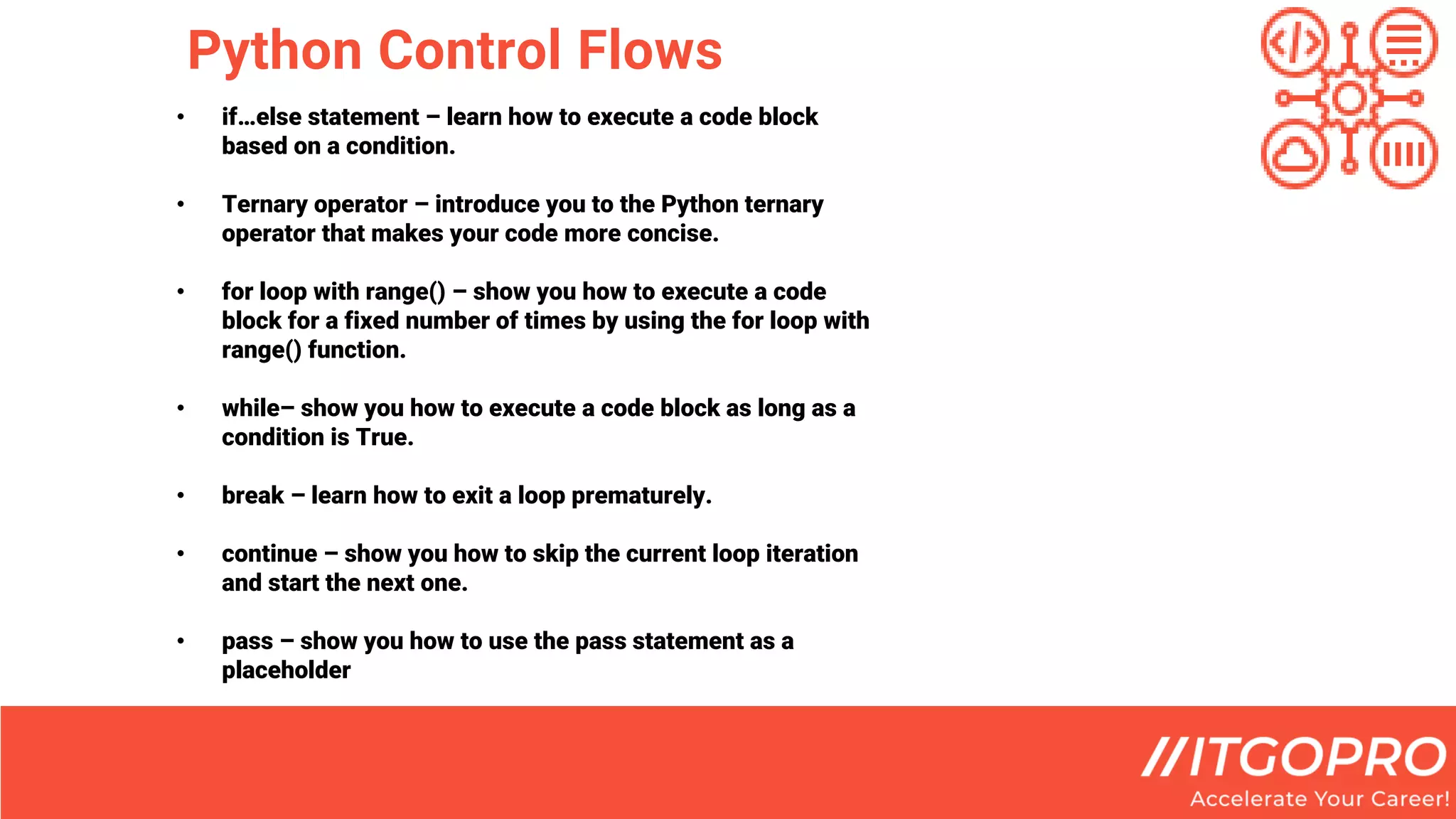 Python Control Flows
• if…else statement – learn how to execute a code block
based on a condition.
• Ternary operator – introduce you to the Python ternary
operator that makes your code more concise.
• for loop with range() – show you how to execute a code
block for a fixed number of times by using the for loop with
range() function.
• while– show you how to execute a code block as long as a
condition is True.
• break – learn how to exit a loop prematurely.
• continue – show you how to skip the current loop iteration
and start the next one.
• pass – show you how to use the pass statement as a
placeholder
 