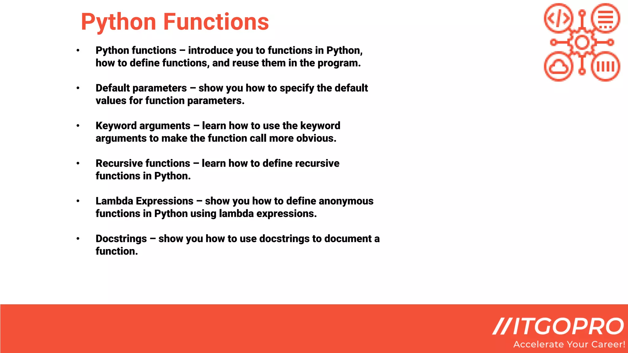 Python Functions
• Python functions – introduce you to functions in Python,
how to define functions, and reuse them in the program.
• Default parameters – show you how to specify the default
values for function parameters.
• Keyword arguments – learn how to use the keyword
arguments to make the function call more obvious.
• Recursive functions – learn how to define recursive
functions in Python.
• Lambda Expressions – show you how to define anonymous
functions in Python using lambda expressions.
• Docstrings – show you how to use docstrings to document a
function.
 