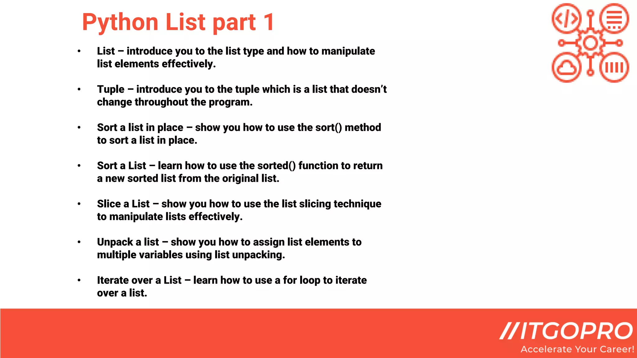 Python List part 1
• List – introduce you to the list type and how to manipulate
list elements effectively.
• Tuple – introduce you to the tuple which is a list that doesn’t
change throughout the program.
• Sort a list in place – show you how to use the sort() method
to sort a list in place.
• Sort a List – learn how to use the sorted() function to return
a new sorted list from the original list.
• Slice a List – show you how to use the list slicing technique
to manipulate lists effectively.
• Unpack a list – show you how to assign list elements to
multiple variables using list unpacking.
• Iterate over a List – learn how to use a for loop to iterate
over a list.
 