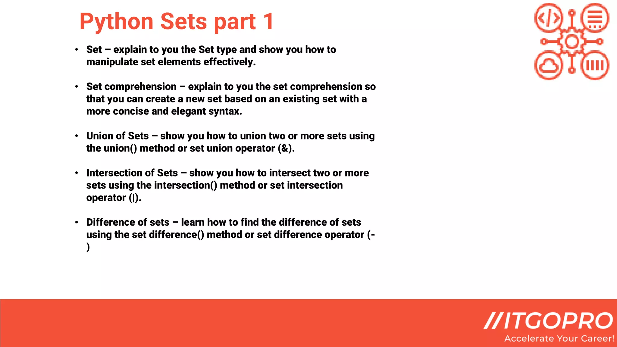 Python Sets part 1
• Set – explain to you the Set type and show you how to
manipulate set elements effectively.
• Set comprehension – explain to you the set comprehension so
that you can create a new set based on an existing set with a
more concise and elegant syntax.
• Union of Sets – show you how to union two or more sets using
the union() method or set union operator (&).
• Intersection of Sets – show you how to intersect two or more
sets using the intersection() method or set intersection
operator (|).
• Difference of sets – learn how to find the difference of sets
using the set difference() method or set difference operator (-
)
 