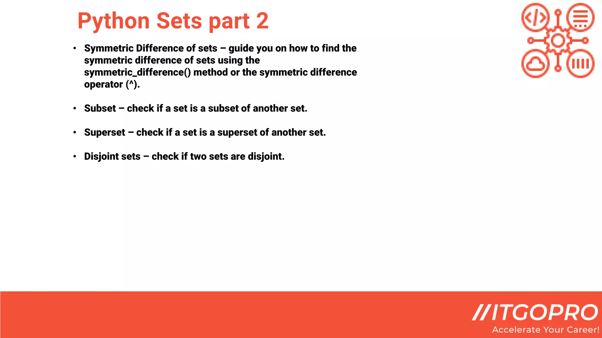 Python Sets part 2
• Symmetric Difference of sets – guide you on how to find the
symmetric difference of sets using the
symmetric_difference() method or the symmetric difference
operator (^).
• Subset – check if a set is a subset of another set.
• Superset – check if a set is a superset of another set.
• Disjoint sets – check if two sets are disjoint.
 