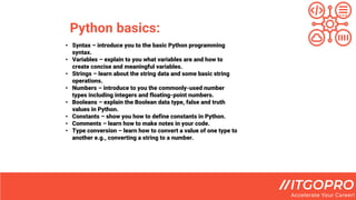 Python basics:
• Syntax – introduce you to the basic Python programming
syntax.
• Variables – explain to you what variables are and how to
create concise and meaningful variables.
• Strings – learn about the string data and some basic string
operations.
• Numbers – introduce to you the commonly-used number
types including integers and floating-point numbers.
• Booleans – explain the Boolean data type, false and truth
values in Python.
• Constants – show you how to define constants in Python.
• Comments – learn how to make notes in your code.
• Type conversion – learn how to convert a value of one type to
another e.g., converting a string to a number.
 