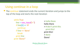 Ghulam Mustafa Shoro
U N I V E R S I T Y O F S I N D H
Using continue in a loop
• The continue statement ends the current iteration and jumps to the
top of the loop and starts the next iteration
while True:
line = raw_input('> ')
if line[0] == '#' :
continue
if line == 'done' :
break
print line
print 'Done!'
> hello there
hello there
> # don't print this
> print this!
print this!
> done
Done!
 