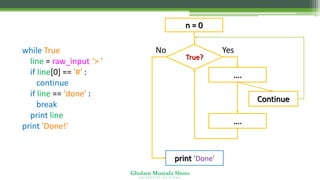 Ghulam Mustafa Shoro
U N I V E R S I T Y O F S I N D H
True?
….
No
print ‘Done'
Yes
n = 0
….
Continue
while True:
line = raw_input('> ')
if line[0] == '#' :
continue
if line == 'done' :
break
print line
print 'Done!'
 