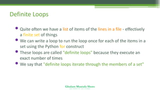 Ghulam Mustafa Shoro
U N I V E R S I T Y O F S I N D H
Definite Loops
• Quite often we have a list of items of the lines in a file - effectively
a finite set of things
• We can write a loop to run the loop once for each of the items in a
set using the Python for construct
• These loops are called "definite loops" because they execute an
exact number of times
• We say that "definite loops iterate through the members of a set"
 