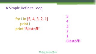 Ghulam Mustafa Shoro
U N I V E R S I T Y O F S I N D H
A Simple Definite Loop
for i in [5, 4, 3, 2, 1] :
print i
print 'Blastoff!'
5
4
3
2
1
Blastoff!
 