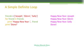 Ghulam Mustafa Shoro
U N I V E R S I T Y O F S I N D H
A Simple Definite Loop
friends = ['Joseph', 'Glenn', 'Sally']
for friend in friends :
print 'Happy New Year: ', friend
print 'Done!'
Happy New Year: Joseph
Happy New Year: Glenn
Happy New Year: Sally
Done!
 