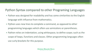 Ghulam Mustafa Shoro
U N I V E R S I T Y O F S I N D H
Python Syntax compared to other Programing Languages
• Python was designed for readability and has some similarities to the English
language with influence from mathematics.
• Python uses new lines to complete a command, as opposed to other
programming languages which often use semicolons or parentheses.
• Python relies on indentation, using whitespace, to define scope; such as the
scope of loops, functions and classes. Other programming languages often
use curly-brackets for this purpose.
 