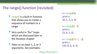 Ghulam Mustafa Shoro
U N I V E R S I T Y O F S I N D H
The range() function (revisited)
• range() is a built-in function
that allows you to create a
sequence of numbers in a
range
• Very useful in “for” loops
which are discussed later in
the Iteration chapter
• Takes as an input 1, 2, or 3
arguments. See examples.
x = range(5)
print x
[0, 1, 2, 3, 4]
x = range(3, 7)
print x
[3, 4, 5, 6]
x = range(10, 1, -2)
print x
[10, 8, 6, 4, 2]
 