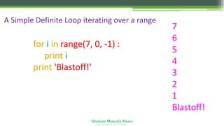 Ghulam Mustafa Shoro
U N I V E R S I T Y O F S I N D H
A Simple Definite Loop iterating over a range
for i in range(7, 0, -1) :
print i
print 'Blastoff!'
7
6
5
4
3
2
1
Blastoff!
 