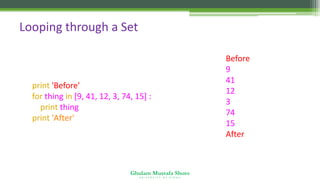 Ghulam Mustafa Shoro
U N I V E R S I T Y O F S I N D H
Looping through a Set
print 'Before'
for thing in [9, 41, 12, 3, 74, 15] :
print thing
print 'After'
Before
9
41
12
3
74
15
After
 