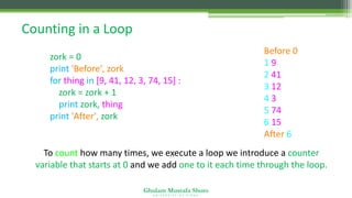 Ghulam Mustafa Shoro
U N I V E R S I T Y O F S I N D H
Counting in a Loop
zork = 0
print 'Before', zork
for thing in [9, 41, 12, 3, 74, 15] :
zork = zork + 1
print zork, thing
print 'After', zork
Before 0
1 9
2 41
3 12
4 3
5 74
6 15
After 6
To count how many times, we execute a loop we introduce a counter
variable that starts at 0 and we add one to it each time through the loop.
 