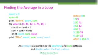Ghulam Mustafa Shoro
U N I V E R S I T Y O F S I N D H
Finding the Average in a Loop
count = 0
sum = 0
print 'Before', count, sum
for value in [9, 41, 12, 3, 74, 15] :
count = count + 1
sum = sum + value
print count, sum, value
print 'After', count, sum, sum / count
Before 0 0
1 9 9
2 50 41
3 62 12
4 65 3
5 139 74
6 154 15
After 6 154 25
An average just combines the counting and sum patterns
and divides when the loop is done.
 