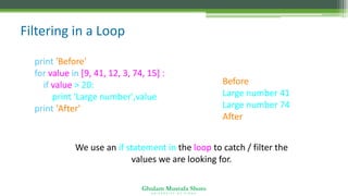 Ghulam Mustafa Shoro
U N I V E R S I T Y O F S I N D H
Filtering in a Loop
print 'Before'
for value in [9, 41, 12, 3, 74, 15] :
if value > 20:
print 'Large number',value
print 'After'
Before
Large number 41
Large number 74
After
We use an if statement in the loop to catch / filter the
values we are looking for.
 
