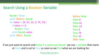 Ghulam Mustafa Shoro
U N I V E R S I T Y O F S I N D H
Search Using a Boolean Variable
found = False
print 'Before', found
for value in [9, 41, 12, 3, 74, 15] :
if value == 3 :
found = True
print found, value
print 'After', found
Before False
False 9
False 41
False 12
True 3
True 74
True 15
After True
If we just want to search and know if a value was found - we use a variable that starts
at False and is set to True as soon as we find what we are looking for.
 