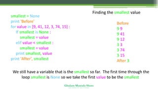 Ghulam Mustafa Shoro
U N I V E R S I T Y O F S I N D H
Finding the smallest value
smallest = None
print 'Before'
for value in [9, 41, 12, 3, 74, 15] :
If smallest is None :
smallest = value
elif value < smallest :
smallest = value
print smallest, value
print 'After', smallest
Before
9 9
9 41
9 12
3 3
3 74
3 15
After 3
We still have a variable that is the smallest so far. The first time through the
loop smallest is None so we take the first value to be the smallest.
 