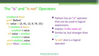 Ghulam Mustafa Shoro
U N I V E R S I T Y O F S I N D H
The "is" and "is not" Operators
smallest = None
print 'Before'
for value in [3, 41, 12, 9, 74, 15] :
if smallest is None :
smallest = value
elif value < smallest :
smallest = value
print smallest, value
print 'After', smallest
• Python has an "is" operator
that can be used in logical
expressions
• Implies 'is the same as'
• Similar to, but stronger than
==
• 'is not' also is a logical
operator
 