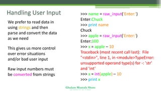 Ghulam Mustafa Shoro
U N I V E R S I T Y O F S I N D H
Handling User Input
• We prefer to read data in
using strings and then
parse and convert the data
as we need
• This gives us more control
over error situations
and/or bad user input
• Raw input numbers must
be converted from strings
>>> name = raw_input('Enter:')
Enter:Chuck
>>> print name
Chuck
>>> apple = raw_input('Enter:')
Enter:100
>>> x = apple – 10
Traceback (most recent call last): File
"<stdin>", line 1, in <module>TypeError:
unsupported operand type(s) for -: 'str'
and 'int‘
>>> x = int(apple) – 10
>>> print x
90
 