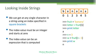 Ghulam Mustafa Shoro
U N I V E R S I T Y O F S I N D H
Looking Inside Strings
• We can get at any single character in
a string using an index specified in
square brackets
• The index value must be an integer
and starts at zero
• The index value can be an
expression that is computed
>>> fruit = 'banana‘
>>> letter = fruit[1]
>>> print letter
a
>>> n = 3
>>> w = fruit[n - 1]
>>> print w
n
b a n a n a
0 1 2 3 4 5
 