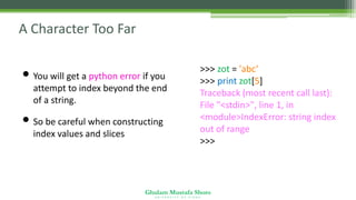 Ghulam Mustafa Shoro
U N I V E R S I T Y O F S I N D H
A Character Too Far
• You will get a python error if you
attempt to index beyond the end
of a string.
• So be careful when constructing
index values and slices
>>> zot = 'abc‘
>>> print zot[5]
Traceback (most recent call last):
File "<stdin>", line 1, in
<module>IndexError: string index
out of range
>>>
 