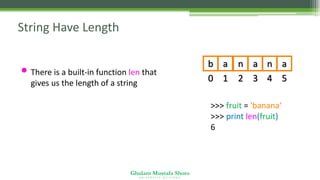Ghulam Mustafa Shoro
U N I V E R S I T Y O F S I N D H
String Have Length
• There is a built-in function len that
gives us the length of a string 0
b
1
a
2
n
3
a
4
n
5
a
>>> fruit = 'banana‘
>>> print len(fruit)
6
 