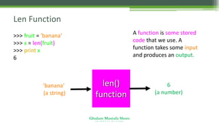 Ghulam Mustafa Shoro
U N I V E R S I T Y O F S I N D H
Len Function
>>> fruit = 'banana‘
>>> x = len(fruit)
>>> print x
6
A function is some stored
code that we use. A
function takes some input
and produces an output.
len()
function
'banana'
(a string)
6
(a number)
 