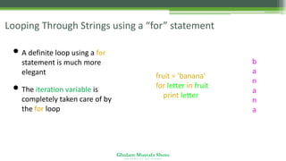 Ghulam Mustafa Shoro
U N I V E R S I T Y O F S I N D H
Looping Through Strings using a “for” statement
• A definite loop using a for
statement is much more
elegant
• The iteration variable is
completely taken care of by
the for loop
fruit = 'banana'
for letter in fruit :
print letter
b
a
n
a
n
a
 