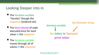 Ghulam Mustafa Shoro
U N I V E R S I T Y O F S I N D H
Looking Deeper into in
• The iteration variable
“iterates” though the
sequence (ordered set)
• The block (body) of code is
executed once for each
value in the sequence
• The iteration variable
moves through all of the
values in the sequence
for letter in 'banana’ :
print letter
Iteration variable
Six-character string
 