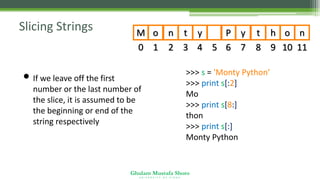 Ghulam Mustafa Shoro
U N I V E R S I T Y O F S I N D H
Slicing Strings
0
M
1
o
2
n
3
t
4
y
5 6
P
7
y
8
t
9
h
10
o
11
n
• If we leave off the first
number or the last number of
the slice, it is assumed to be
the beginning or end of the
string respectively
>>> s = 'Monty Python‘
>>> print s[:2]
Mo
>>> print s[8:]
thon
>>> print s[:]
Monty Python
 
