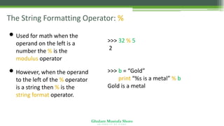 Ghulam Mustafa Shoro
U N I V E R S I T Y O F S I N D H
The String Formatting Operator: %
• Used for math when the
operand on the left is a
number the % is the
modulus operator
• However, when the operand
to the left of the % operator
is a string then % is the
string format operator.
>>> 32 % 5
2
>>> b = “Gold”
>>> print “%s is a metal” % b
Gold is a metal
 