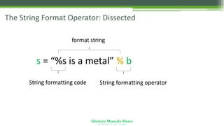 Ghulam Mustafa Shoro
U N I V E R S I T Y O F S I N D H
The String Format Operator: Dissected
s = “%s is a metal” % b
String formatting code String formatting operator
format string
 